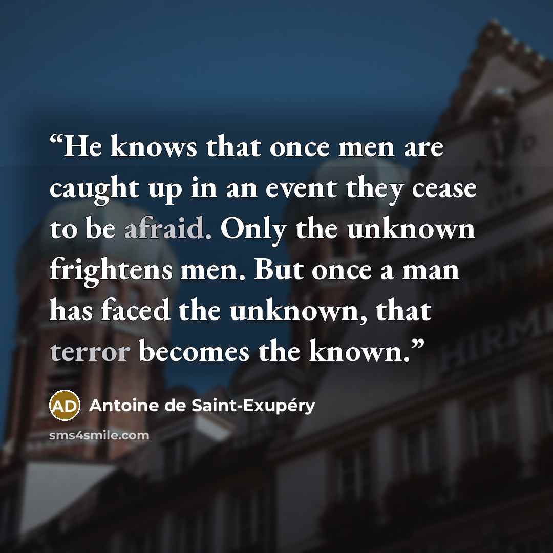 “He knows that once men are caught up in an event they cease to be afraid. Only the unknown frightens men. But once a man has faced the unknown, that terror becomes the known.” quote by Antoine de Saint-Exupéry