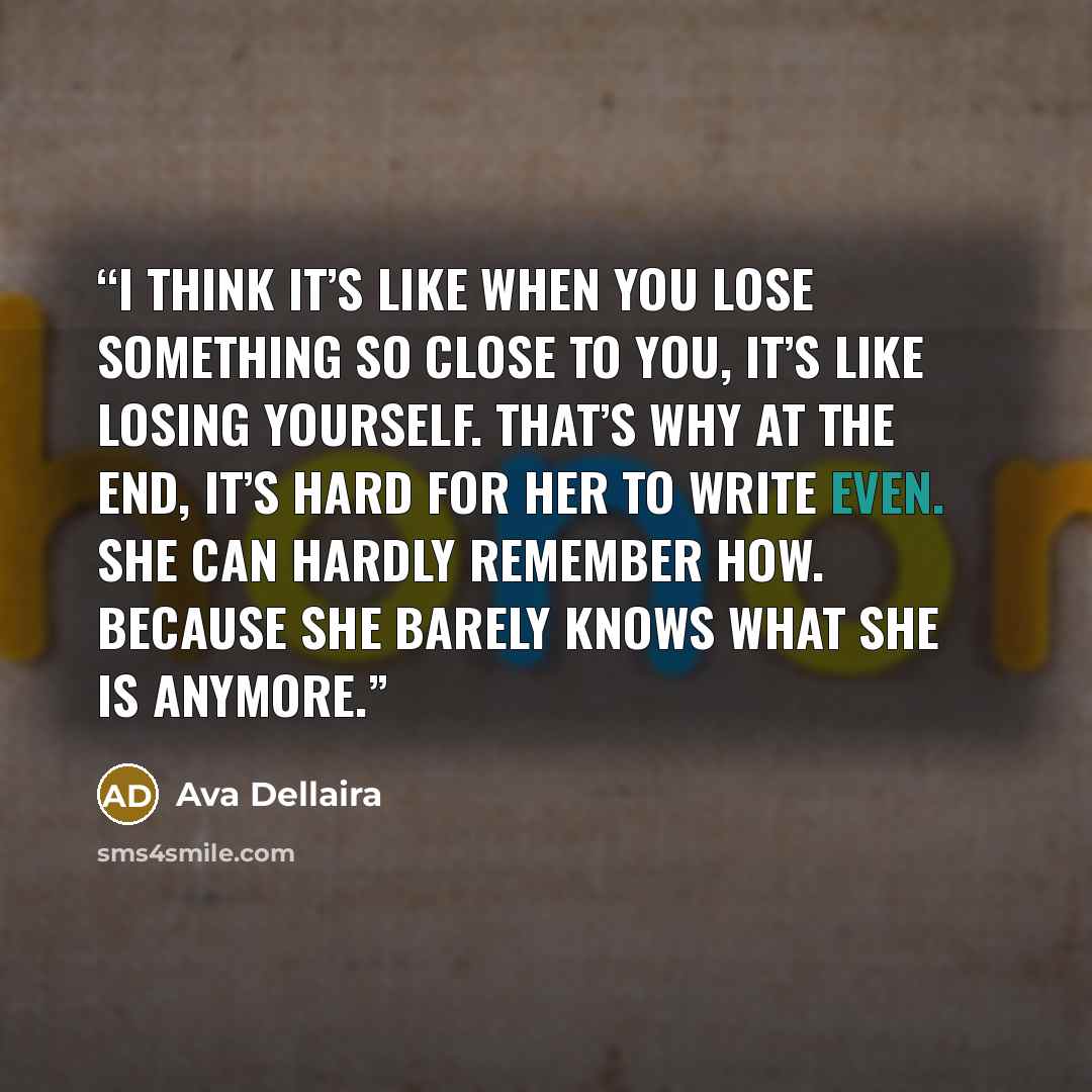 “I think it’s like when you lose something so close to you, it’s like losing yourself. That’s why at the end, it’s hard for her to write even. She can hardly remember how. Because she barely knows what she is anymore.” quote by Ava Dellaira
