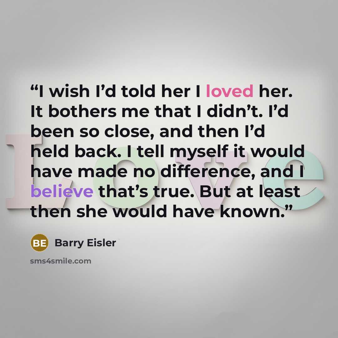 “I wish I’d told her I loved her. It bothers me that I didn’t. I’d been so close, and then I’d held back. I tell myself it would have made no difference, and I believe that’s true. But at least then she would have known.” quote by Barry Eisler