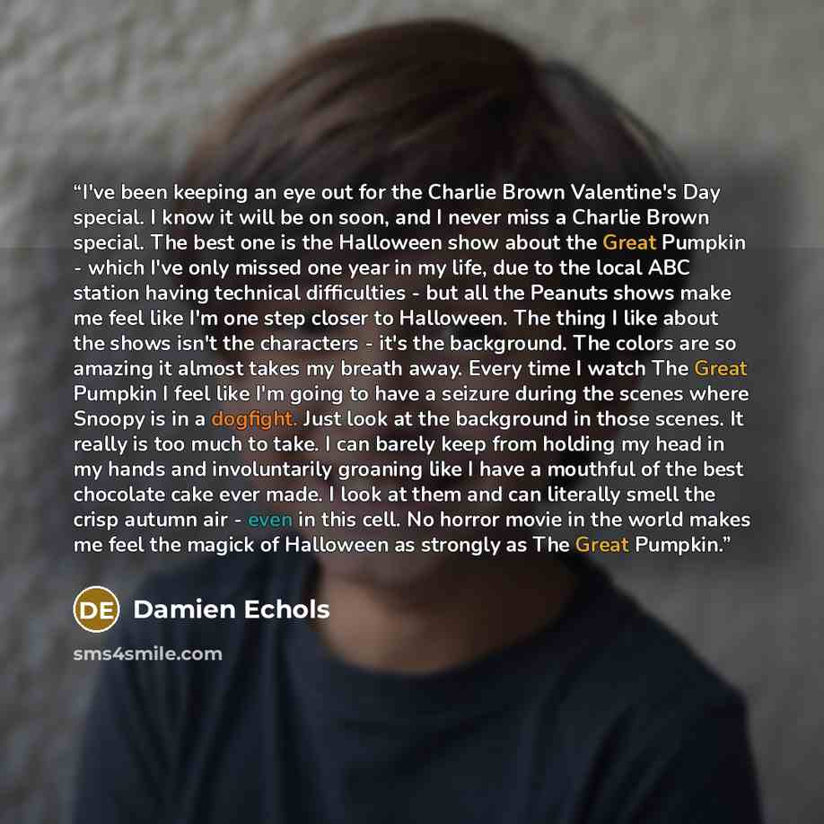 “I've been keeping an eye out for the Charlie Brown Valentine's Day special. I know it will be on soon, and I never miss a Charlie Brown special. The best one is the Halloween show about the Great Pumpkin - which I've only missed one year in my life, due to the local ABC station having technical…” quote by Damien Echols