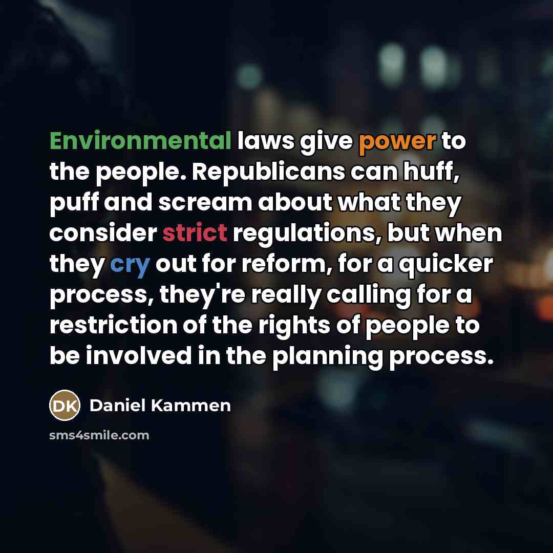 “Environmental laws give power to the people. Republicans can huff, puff and scream about what they consider strict regulations, but when they cry out for reform, for a quicker process, they're really calling for a restriction of the rights of people to be involved in the planning process.” quote by Daniel Kammen