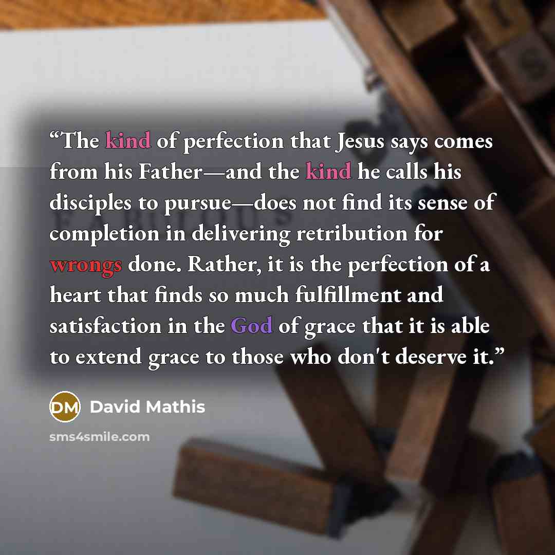 “The kind of perfection that Jesus says comes from his Father—and the kind he calls his disciples to pursue—does not find its sense of completion in delivering retribution for wrongs done. Rather, it is the perfection of a heart that finds so much fulfillment and satisfaction in the God of grace…” quote by David Mathis