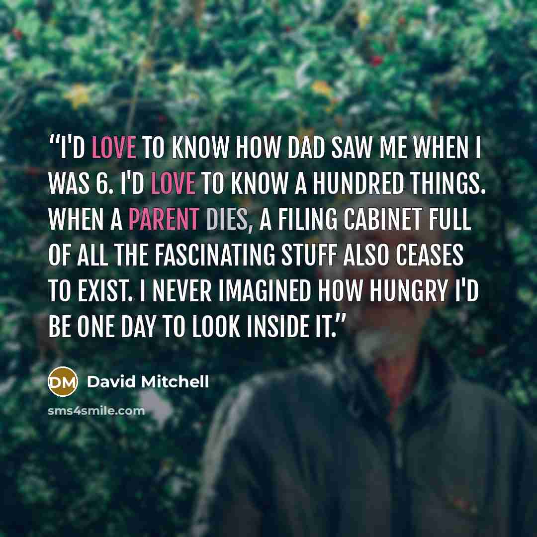 “I'd love to know how Dad saw me when I was 6. I'd love to know a hundred things. When a parent dies, a filing cabinet full of all the fascinating stuff also ceases to exist. I never imagined how hungry I'd be one day to look inside it.” quote by David Mitchell