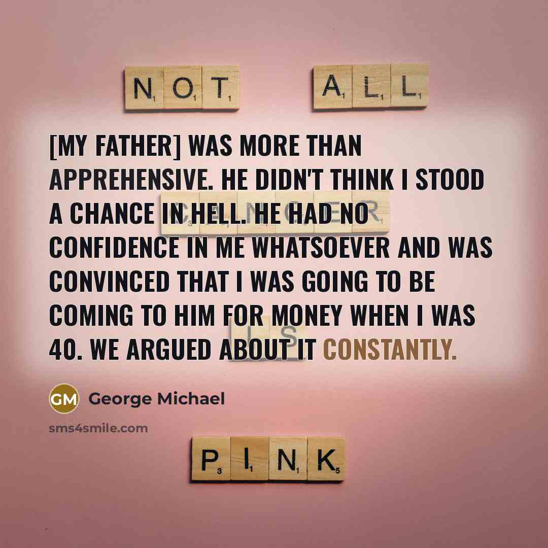 “[My father] was more than apprehensive. He didn't think I stood a chance in hell. He had no confidence in me whatsoever and was convinced that I was going to be coming to him for money when I was 40. We argued about it constantly.” quote by George Michael