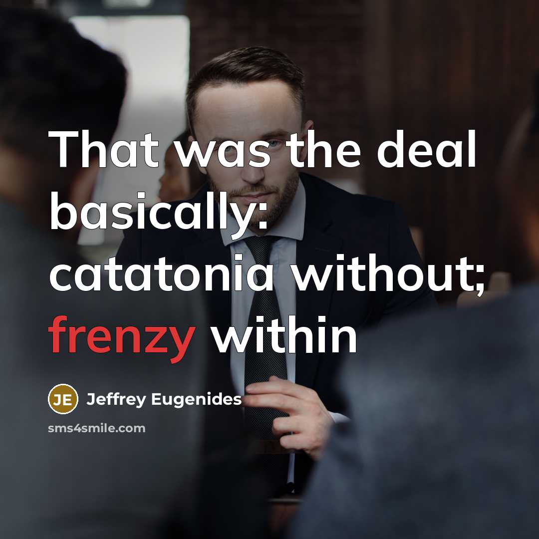 “That was the deal basically: catatonia without; frenzy within…” quote by Jeffrey Eugenides