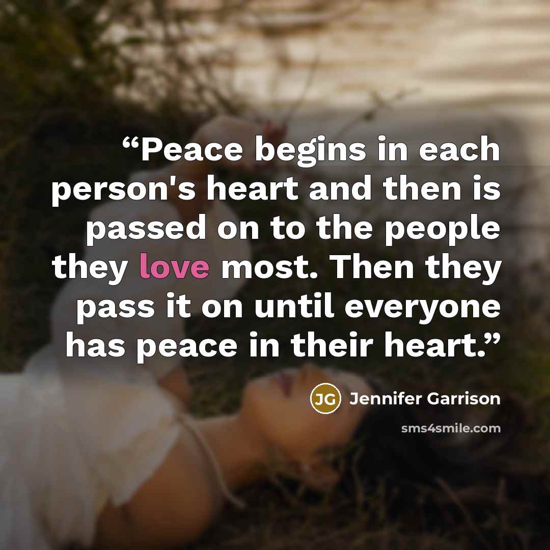 “Peace begins in each person's heart and then is passed on to the people they love most. Then they pass it on until everyone has peace in their heart.” quote by Jennifer Garrison