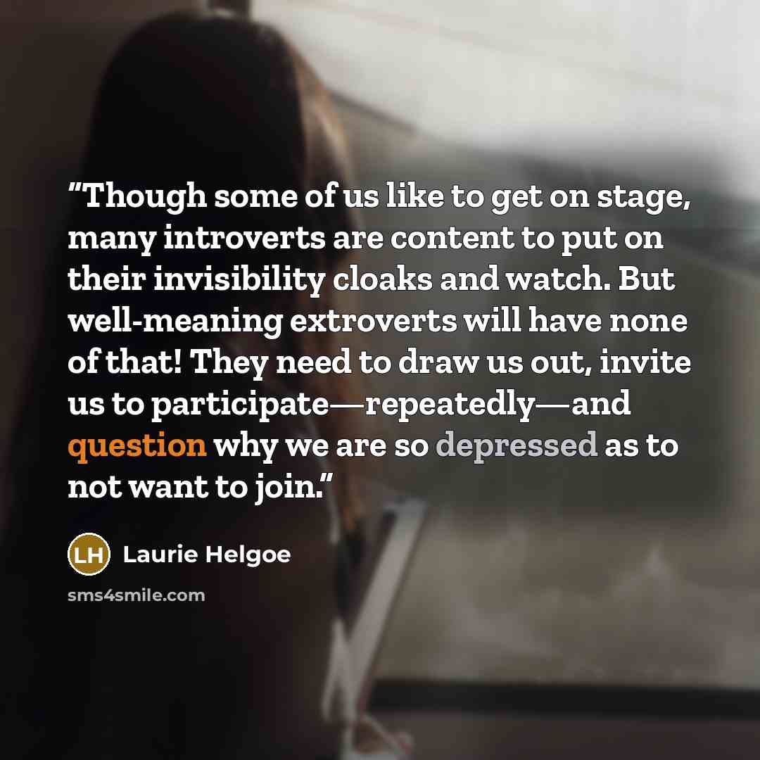 “Though some of us like to get on stage, many introverts are content to put on their invisibility cloaks and watch. But well-meaning extroverts will have none of that! They need to draw us out, invite us to participate—repeatedly—and question why we are so depressed as to not want to join.” quote by Laurie Helgoe