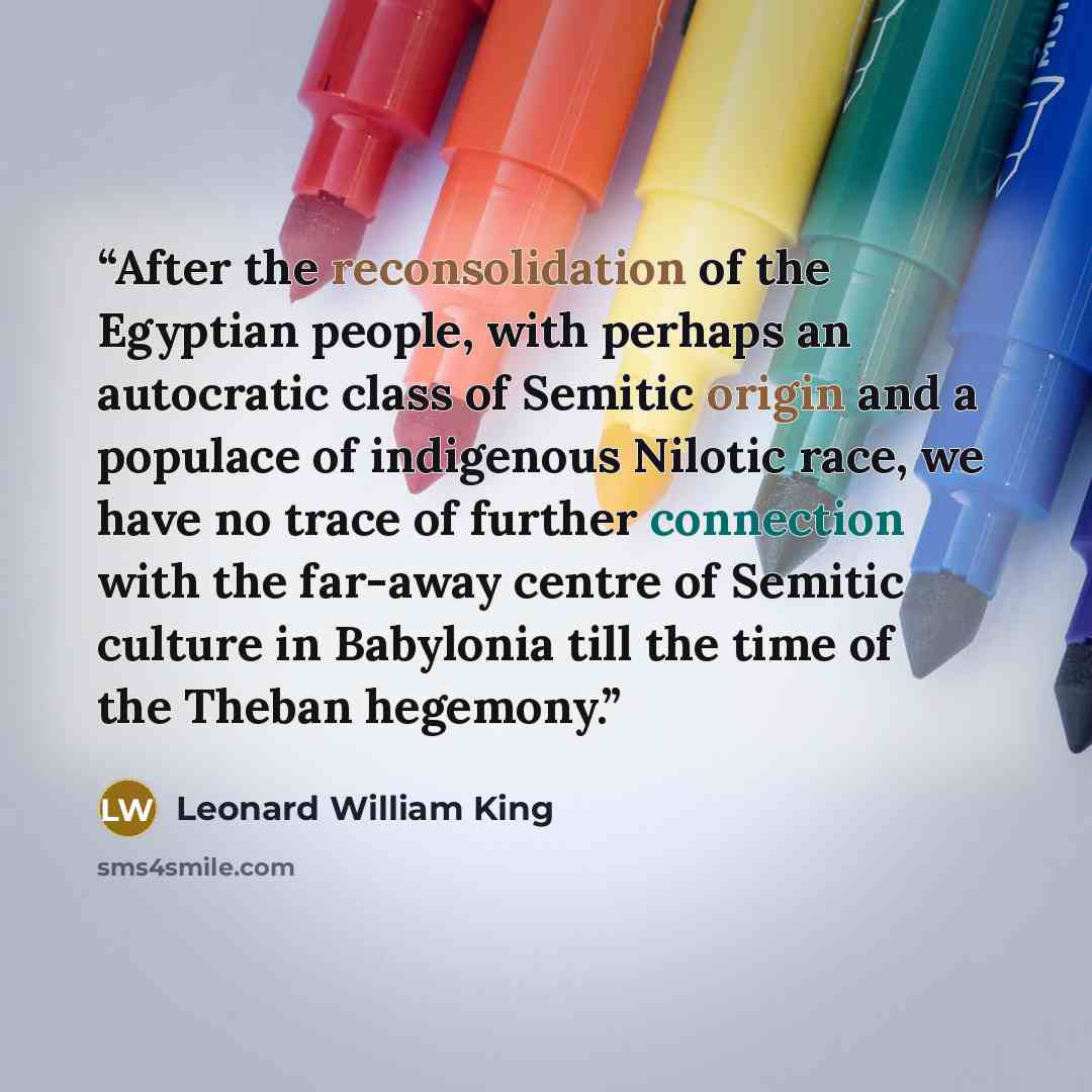 “After the reconsolidation of the Egyptian people, with perhaps an autocratic class of Semitic origin and a populace of indigenous Nilotic race, we have no trace of further connection with the far-away centre of Semitic culture in Babylonia till the time of the Theban hegemony.” quote by Leonard William King