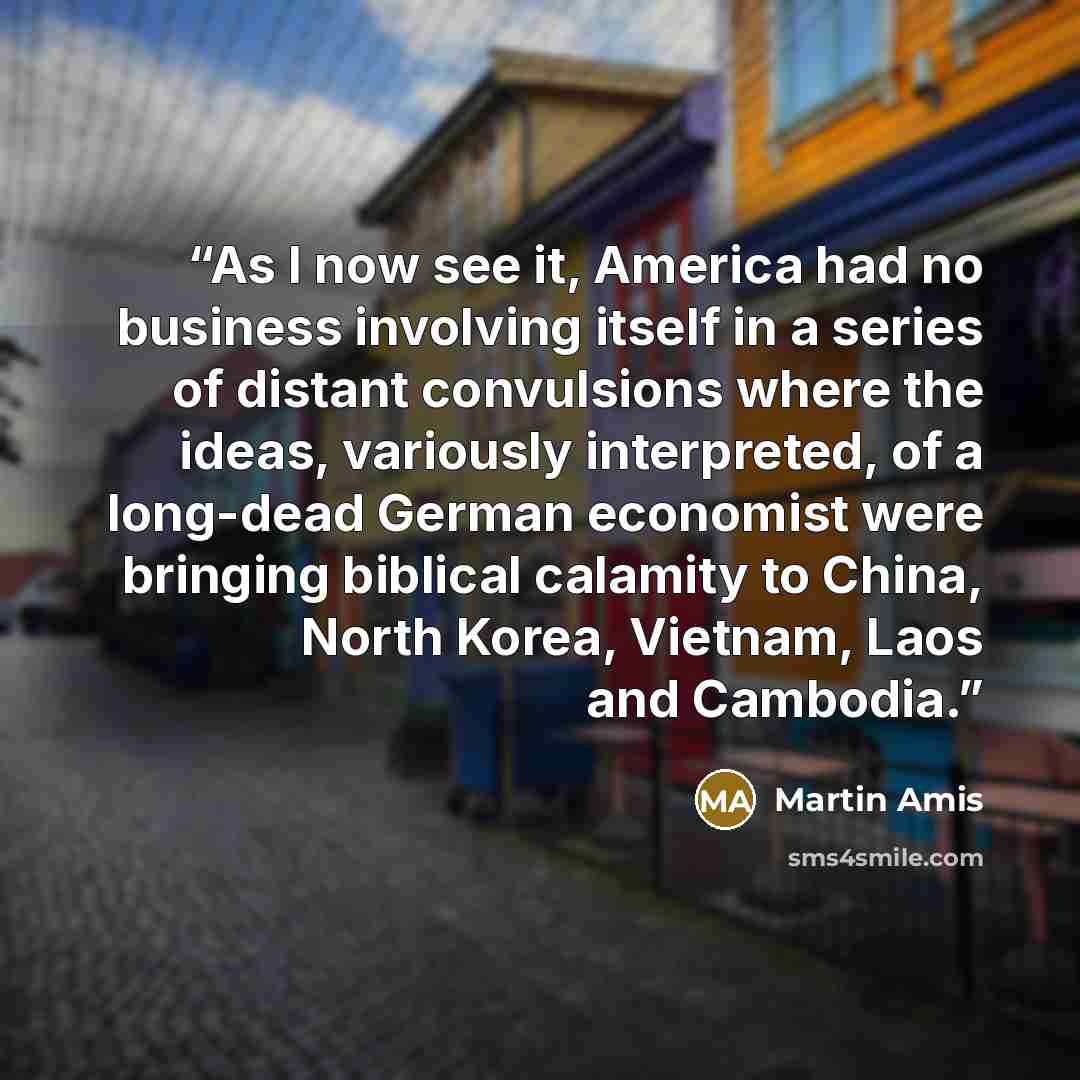 “As I now see it, America had no business involving itself in a series of distant convulsions where the ideas, variously interpreted, of a long-dead German economist were bringing biblical calamity to China, North Korea, Vietnam, Laos and Cambodia.” quote by Martin Amis