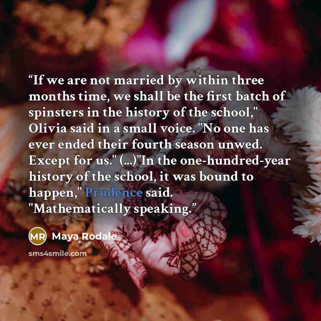 “If we are not married by within three months time, we shall be the first batch of spinsters in the history of the school," Olivia said in a small voice. "No one has ever ended their fourth season unwed. Except for us." (...)"In the one-hundred-year history of the school, it was bound to happen,"…” quote by Maya Rodale