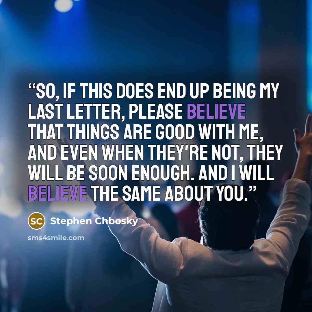 “So, if this does end up being my last letter, please believe that things are good with me, and even when they're not, they will be soon enough. And I will believe the same about you.” quote by Stephen Chbosky