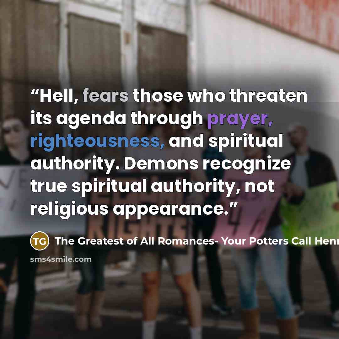 “Hell, fears those who threaten its agenda through prayer, righteousness, and spiritual authority. Demons recognize true spiritual authority, not religious appearance.” quote by The Greatest of All Romances- Your Potters Call Henrietta Newton Martin