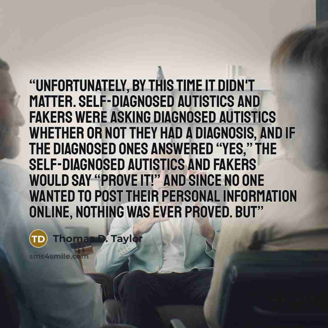 “Unfortunately, by this time it didn't matter. Self-diagnosed autistics and fakers were asking diagnosed autistics whether or not they had a diagnosis, and if the diagnosed ones answered “Yes,” the self-diagnosed autistics and fakers would say “Prove it!” And since no one wanted to post their…” quote by Thomas D. Taylor