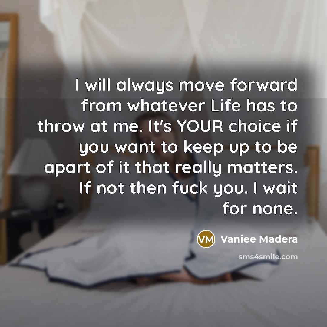 “I will always move forward from whatever Life has to throw at me. It's YOUR choice if you want to keep up to be apart of it that really matters. If not then fuck you. I wait for none.” quote by Vaniee Madera