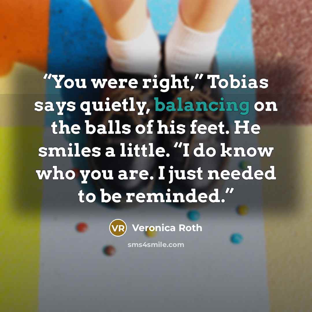 “You were right,” Tobias says quietly, balancing on the balls of his feet. He smiles a little. “I do know who you are. I just needed to be reminded.” quote by Veronica Roth