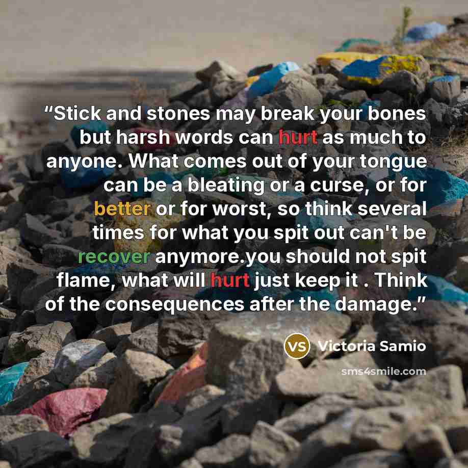 “Stick and stones may break your bones but harsh words can hurt as much to anyone. What comes out of your tongue can be a bleating or a curse, or for better or for worst, so think several times for what you spit out can't be recover anymore.you should not spit flame, what will hurt just keep it…” quote by Victoria Samio