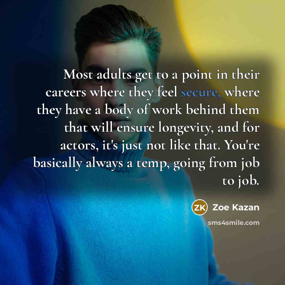 “Most adults get to a point in their careers where they feel secure, where they have a body of work behind them that will ensure longevity, and for actors, it's just not like that. You're basically always a temp, going from job to job.” quote by Zoe Kazan