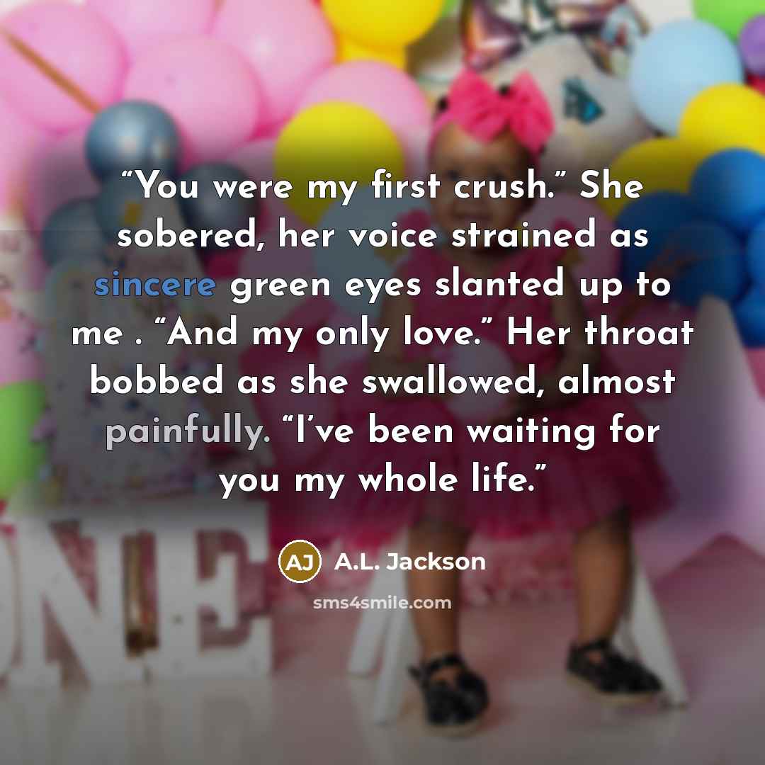 “You were my first crush.” She sobered, her voice strained as sincere green eyes slanted up to me . “And my only love.” Her throat bobbed as she swallowed, almost painfully. “I’ve been waiting for you my whole life.” quote by A.L. Jackson