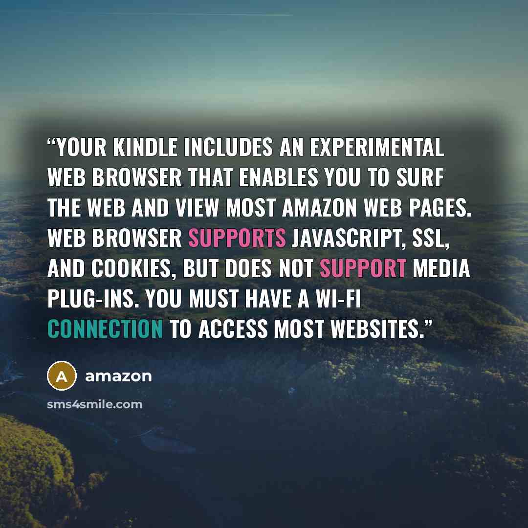 “Your Kindle includes an experimental web browser that enables you to surf the web and view most Amazon web pages. Web Browser supports JavaScript, SSL, and cookies, but does not support media plug-ins. You must have a Wi-Fi connection to access most websites.” quote by Amazon