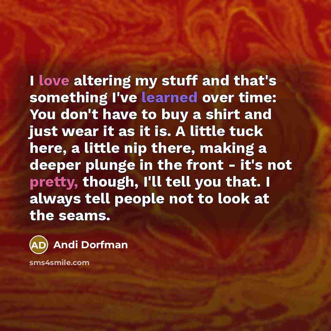 “I love altering my stuff and that's something I've learned over time: You don't have to buy a shirt and just wear it as it is. A little tuck here, a little nip there, making a deeper plunge in the front - it's not pretty, though, I'll tell you that. I always tell people not to look at the seams.” quote by Andi Dorfman