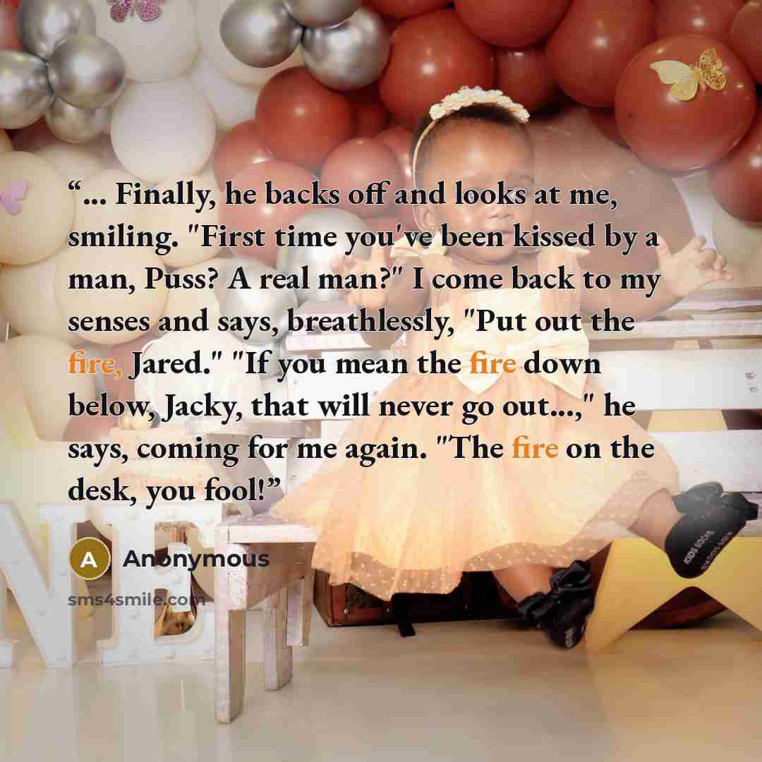 “... Finally, he backs off and looks at me, smiling. "First time you've been kissed by a man, Puss? A real man?" I come back to my senses and says, breathlessly, "Put out the fire, Jared." "If you mean the fire down below, Jacky, that will never go out...," he says, coming for me again. "The fire…” quote by Anonymous
