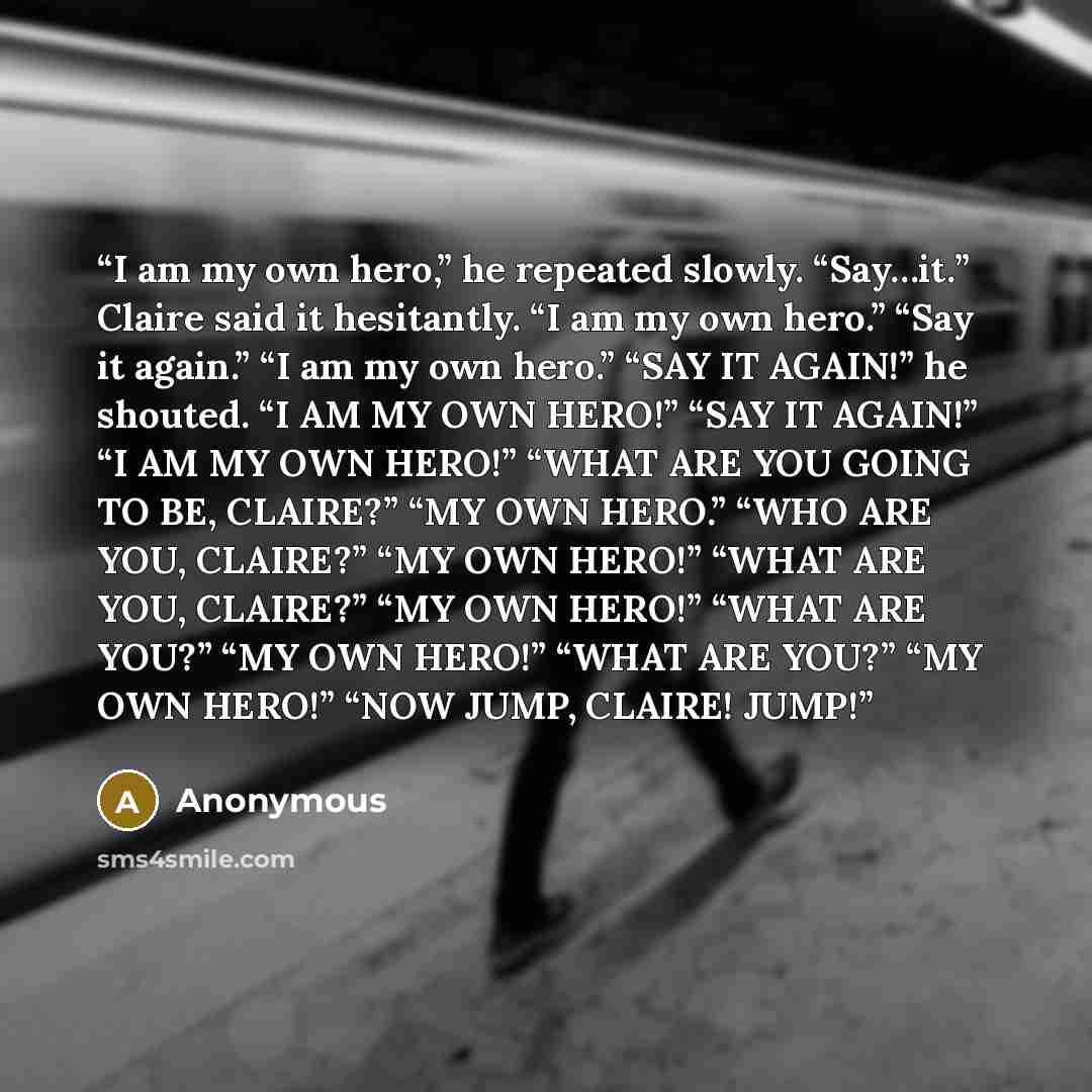 “I am my own hero,” he repeated slowly. “Say…it.” Claire said it hesitantly. “I am my own hero.” “Say it again.” “I am my own hero.” “SAY IT AGAIN!” he shouted. “I AM MY OWN HERO!” “SAY IT AGAIN!” “I AM MY OWN HERO!” “WHAT ARE YOU GOING TO BE, CLAIRE?” “MY OWN HERO.” “WHO ARE YOU, CLAIRE?” “MY OWN…” quote by Anonymous