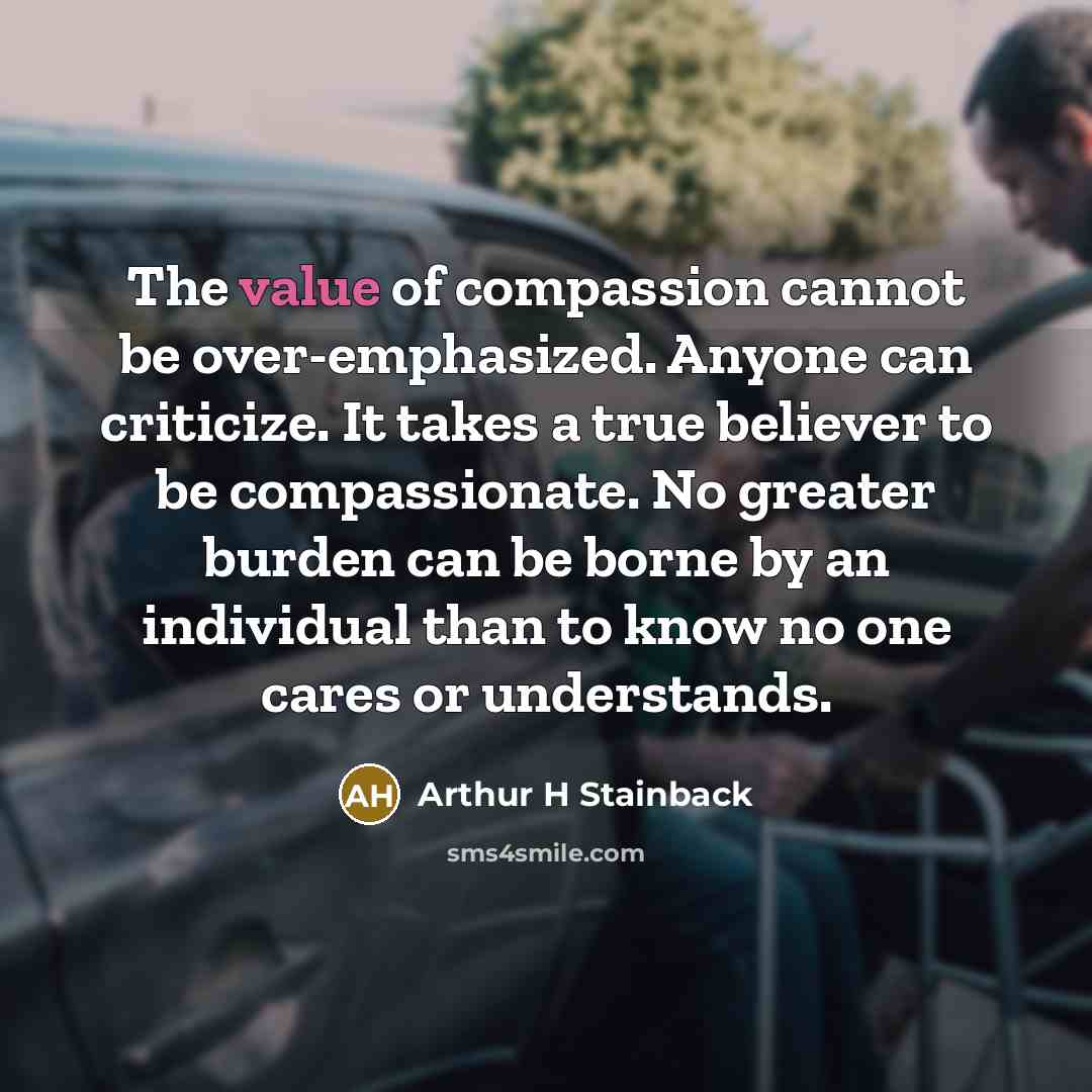 “The value of compassion cannot be over-emphasized. Anyone can criticize. It takes a true believer to be compassionate. No greater burden can be borne by an individual than to know no one cares or understands.” quote by Arthur H Stainback