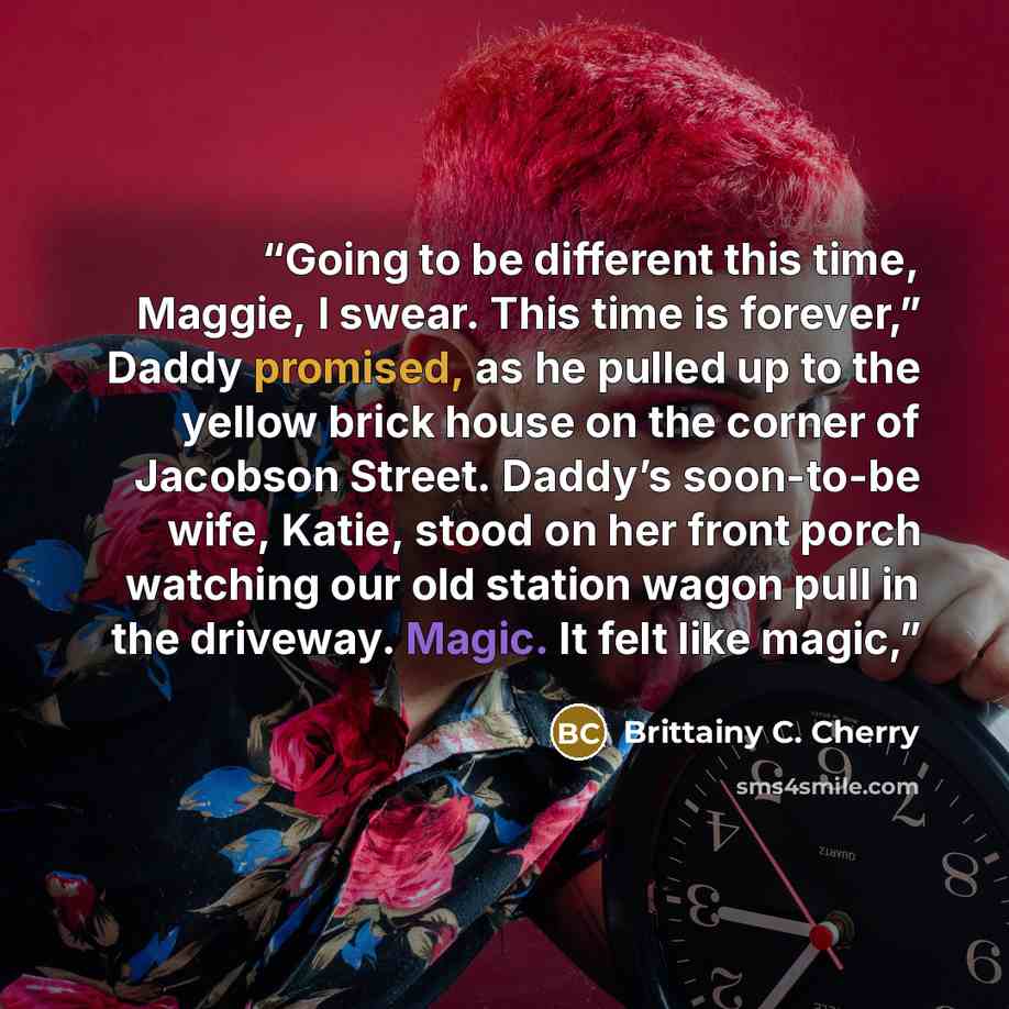 “Going to be different this time, Maggie, I swear. This time is forever,” Daddy promised, as he pulled up to the yellow brick house on the corner of Jacobson Street. Daddy’s soon-to-be wife, Katie, stood on her front porch watching our old station wagon pull in the driveway. Magic. It felt like…” quote by Brittainy C. Cherry