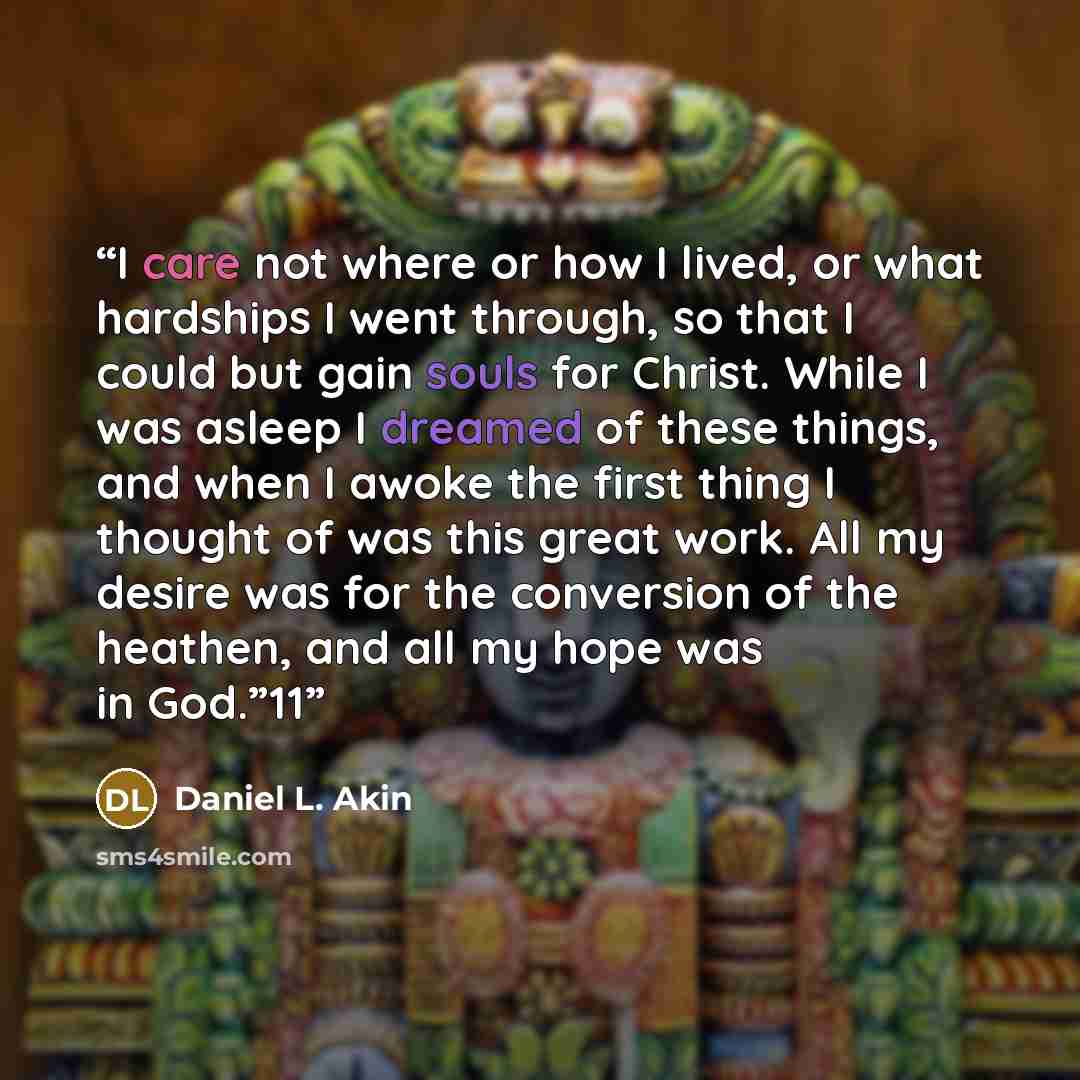“I care not where or how I lived, or what hardships I went through, so that I could but gain souls for Christ. While I was asleep I dreamed of these things, and when I awoke the first thing I thought of was this great work. All my desire was for the conversion of the heathen, and all my hope was in…” quote by Daniel L. Akin