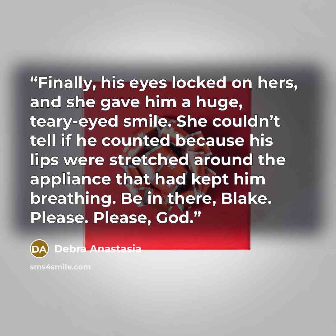 “Finally, his eyes locked on hers, and she gave him a huge, teary-eyed smile. She couldn’t tell if he counted because his lips were stretched around the appliance that had kept him breathing. Be in there, Blake. Please. Please, God.” quote by Debra Anastasia