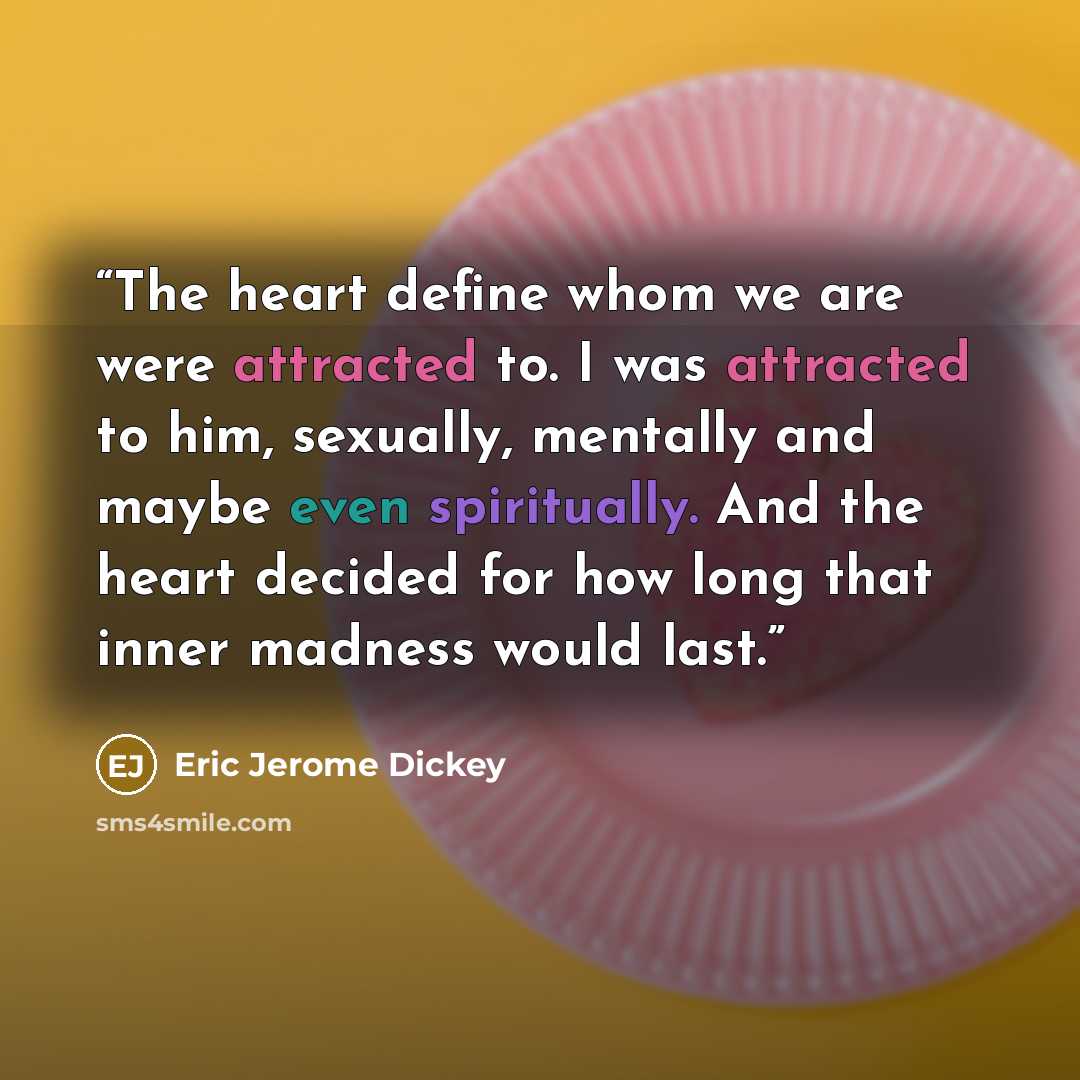 “The heart define whom we are were attracted to. I was attracted to him, sexually, mentally and maybe even spiritually. And the heart decided for how long that inner madness would last.” quote by Eric Jerome Dickey