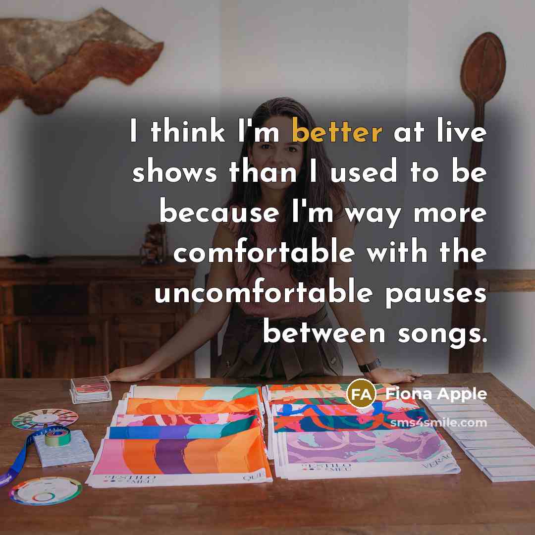 “I think I'm better at live shows than I used to be because I'm way more comfortable with the uncomfortable pauses between songs.” quote by Fiona Apple