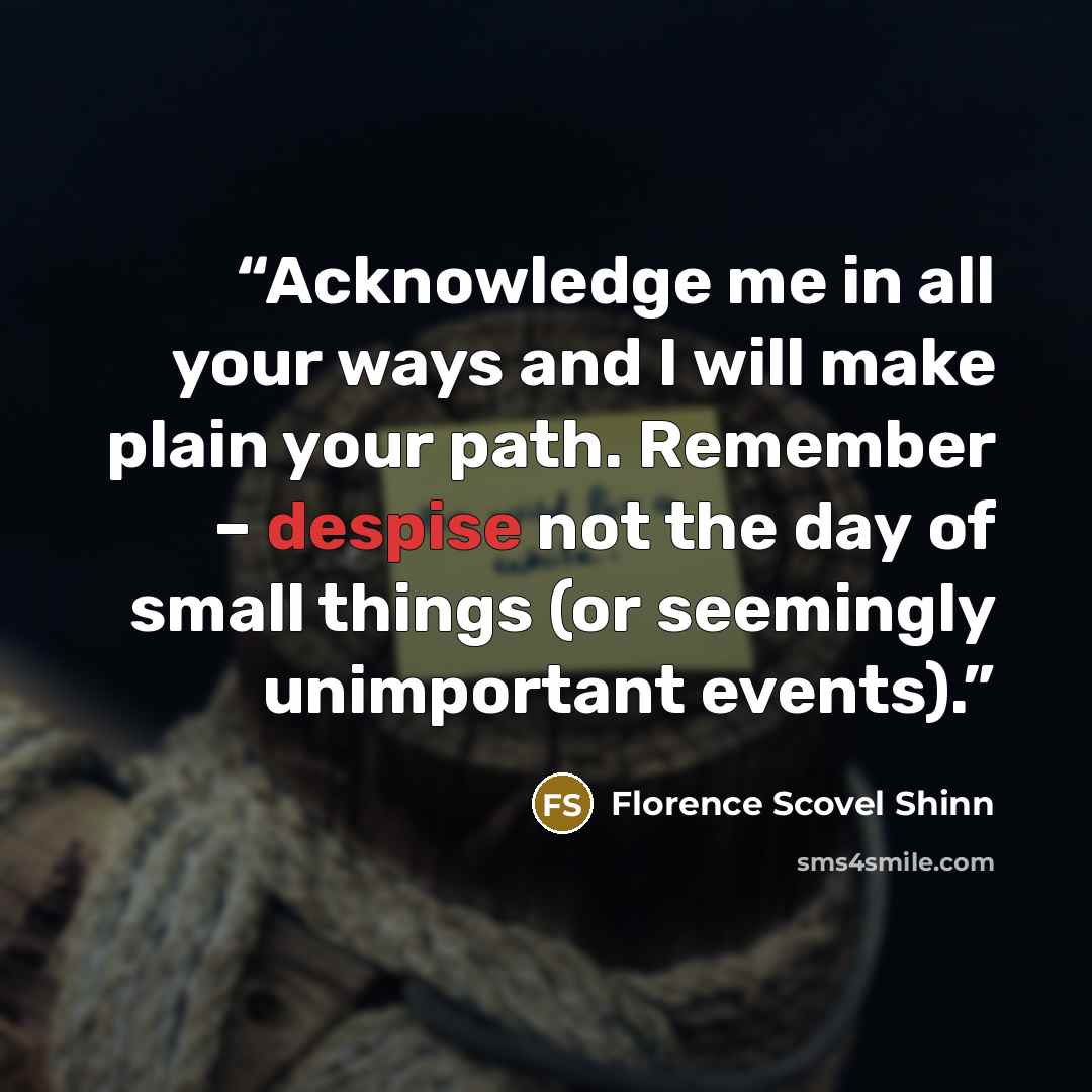 “Acknowledge me in all your ways and I will make plain your path. Remember – despise not the day of small things (or seemingly unimportant events).” quote by Florence Scovel Shinn