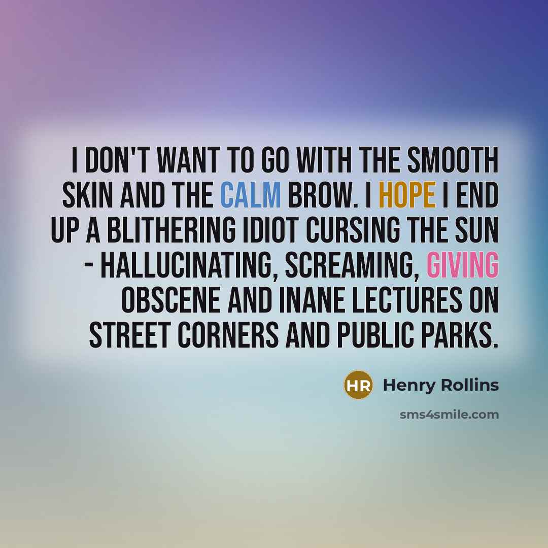 “I don't want to go with the smooth skin and the calm brow. I hope I end up a blithering idiot cursing the sun - hallucinating, screaming, giving obscene and inane lectures on street corners and public parks.” quote by Henry Rollins