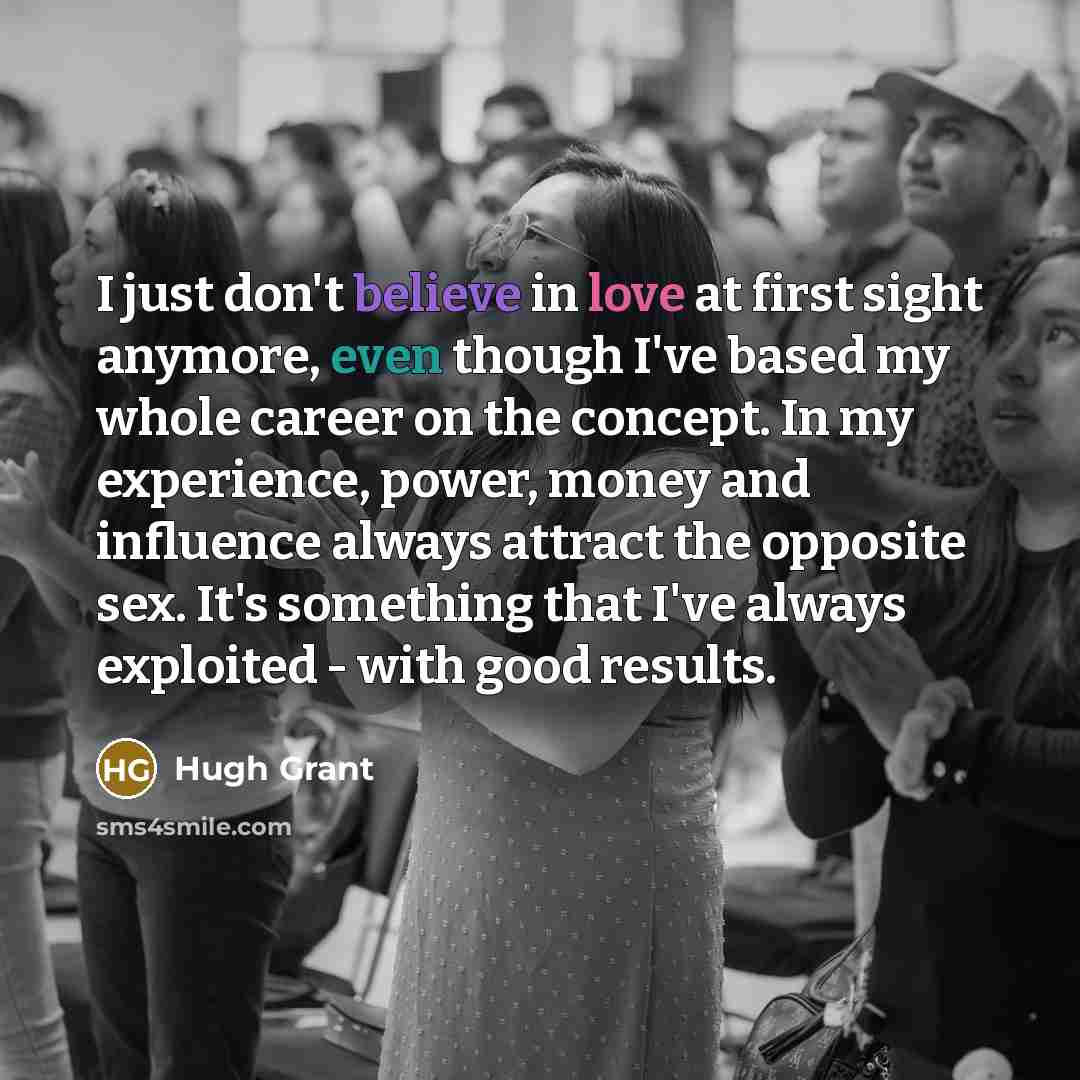 “I just don't believe in love at first sight anymore, even though I've based my whole career on the concept. In my experience, power, money and influence always attract the opposite sex. It's something that I've always exploited - with good results.” quote by Hugh Grant