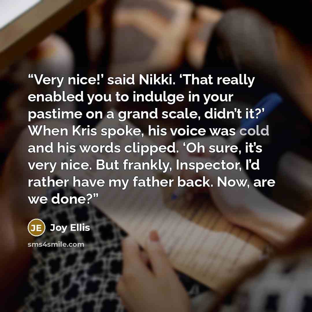“Very nice!’ said Nikki. ‘That really enabled you to indulge in your pastime on a grand scale, didn’t it?’ When Kris spoke, his voice was cold and his words clipped. ‘Oh sure, it’s very nice. But frankly, Inspector, I’d rather have my father back. Now, are we done?” quote by Joy Ellis