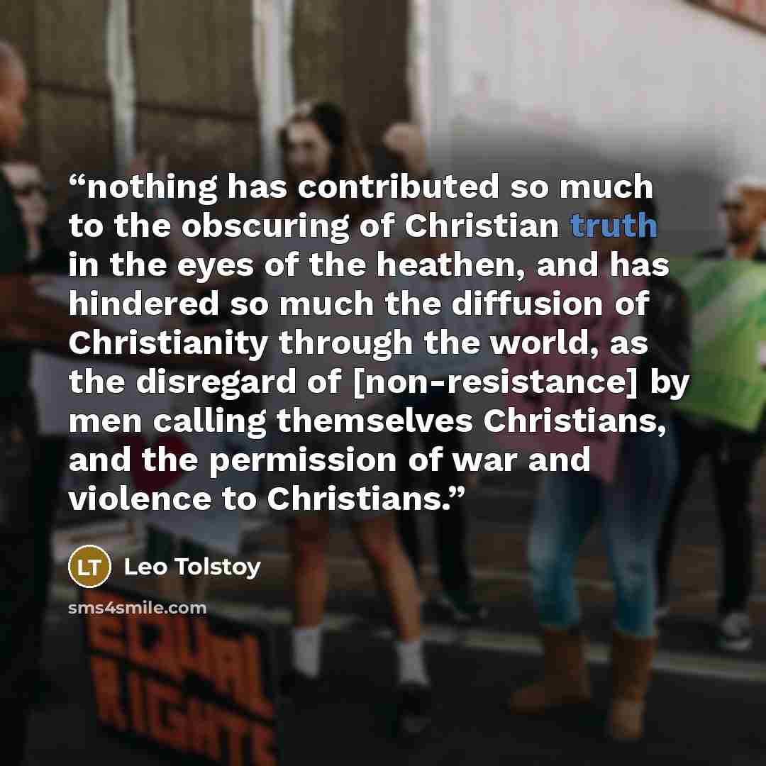 “nothing has contributed so much to the obscuring of Christian truth in the eyes of the heathen, and has hindered so much the diffusion of Christianity through the world, as the disregard of [non-resistance] by men calling themselves Christians, and the permission of war and violence to Christians.” quote by Leo Tolstoy