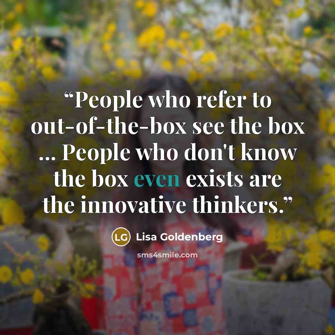“People who refer to out-of-the-box see the box ... People who don't know the box even exists are the innovative thinkers.” quote by Lisa Goldenberg