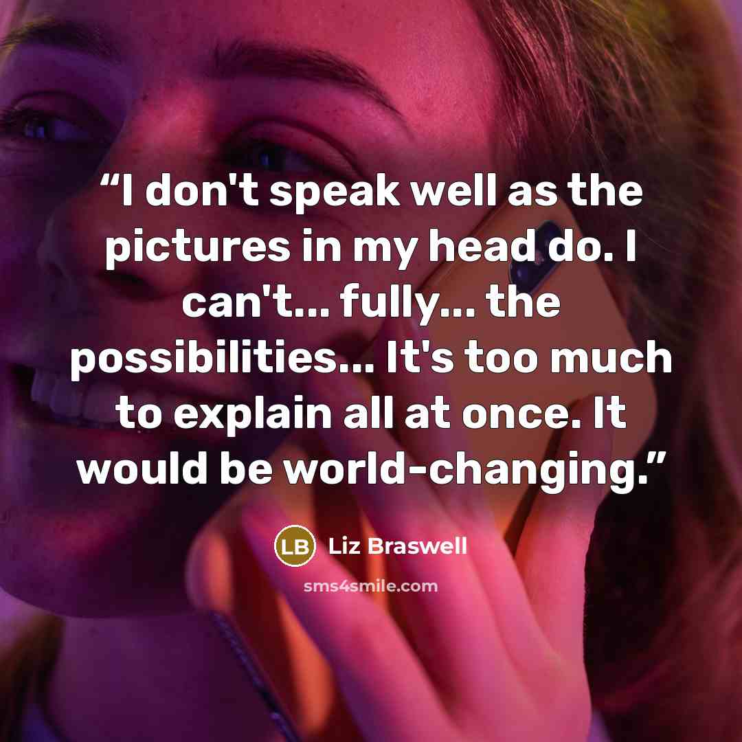 “I don't speak well as the pictures in my head do. I can't... fully... the possibilities... It's too much to explain all at once. It would be world-changing.” quote by Liz Braswell