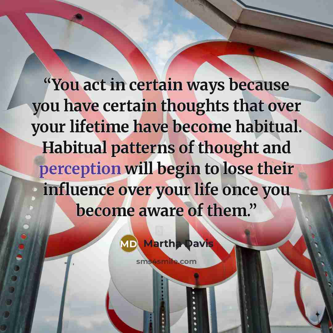 “You act in certain ways because you have certain thoughts that over your lifetime have become habitual. Habitual patterns of thought and perception will begin to lose their influence over your life once you become aware of them.” quote by Martha Davis