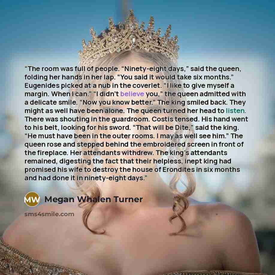 “The room was full of people. “Ninety-eight days,” said the queen, folding her hands in her lap. “You said it would take six months.” Eugenides picked at a nub in the coverlet. “I like to give myself a margin. When I can.” “I didn’t believe you,” the queen admitted with a delicate smile. “Now you…” quote by Megan Whalen Turner