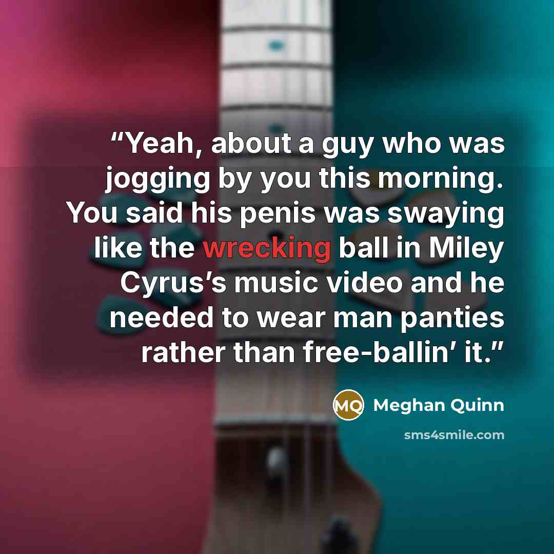 “Yeah, about a guy who was jogging by you this morning. You said his penis was swaying like the wrecking ball in Miley Cyrus’s music video and he needed to wear man panties rather than free-ballin’ it.” quote by Meghan Quinn