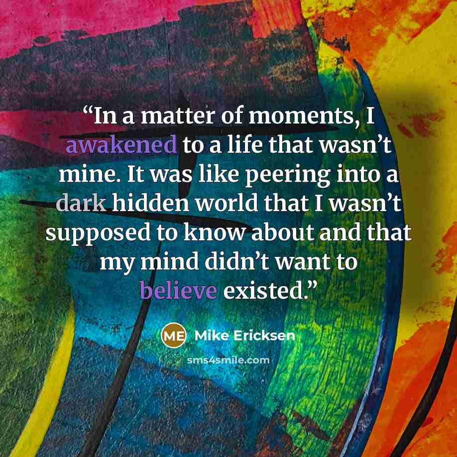 “In a matter of moments, I awakened to a life that wasn’t mine. It was like peering into a dark hidden world that I wasn’t supposed to know about and that my mind didn’t want to believe existed.” quote by Mike Ericksen
