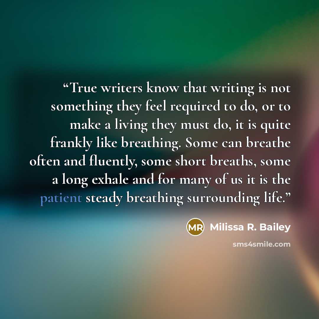 “True writers know that writing is not something they feel required to do, or to make a living they must do, it is quite frankly like breathing. Some can breathe often and fluently, some short breaths, some a long exhale and for many of us it is the patient steady breathing surrounding life.” quote by Milissa R. Bailey