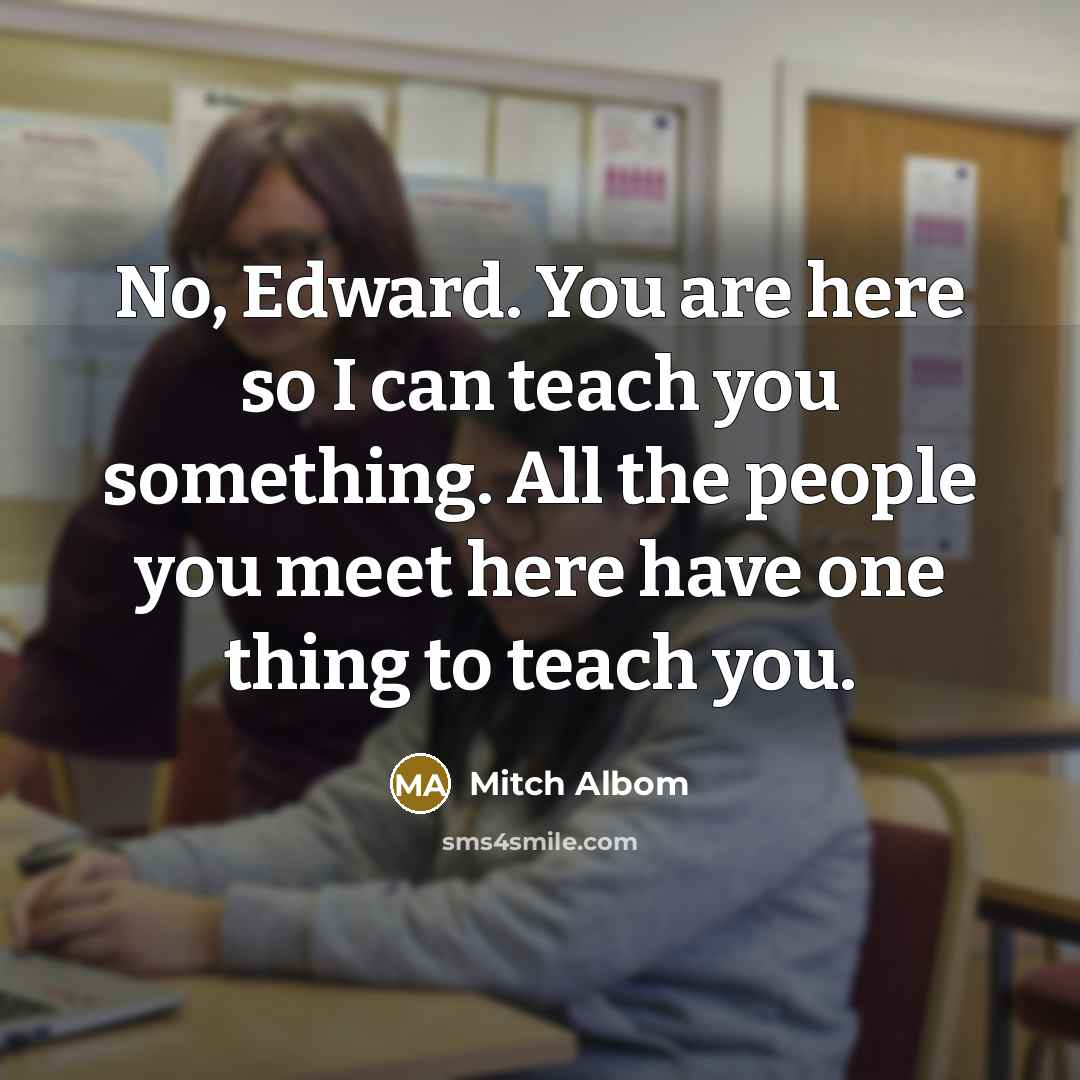“No, Edward. You are here so I can teach you something. All the people you meet here have one thing to teach you.” quote by Mitch Albom