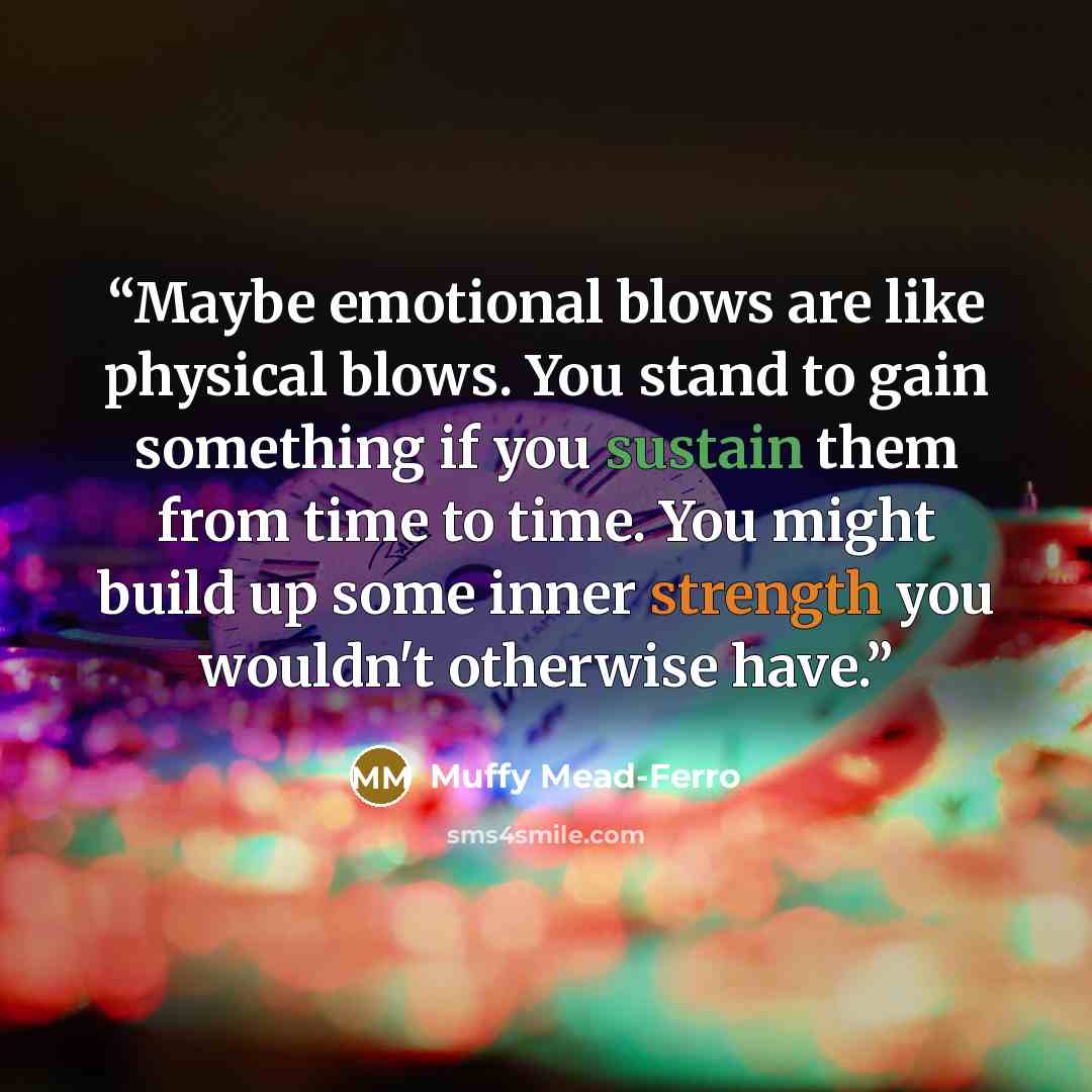 “Maybe emotional blows are like physical blows. You stand to gain something if you sustain them from time to time. You might build up some inner strength you wouldn't otherwise have.” quote by Muffy Mead-Ferro