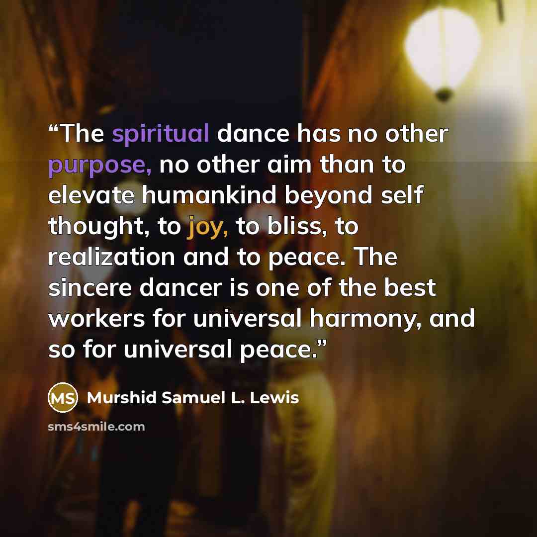 “The spiritual dance has no other purpose, no other aim than to elevate humankind beyond self thought, to joy, to bliss, to realization and to peace. The sincere dancer is one of the best workers for universal harmony, and so for universal peace.” quote by Murshid Samuel L. Lewis