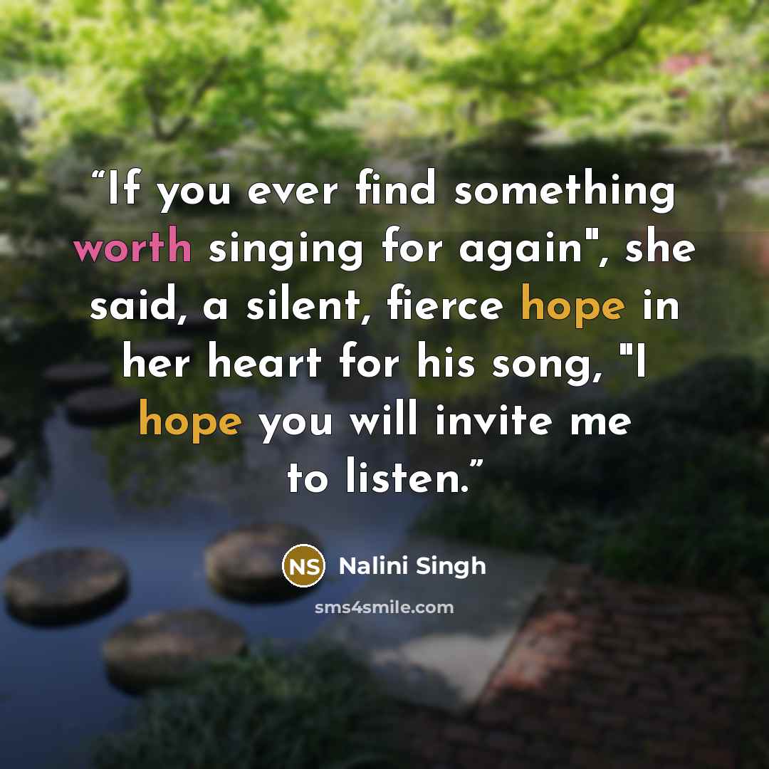 “If you ever find something worth singing for again", she said, a silent, fierce hope in her heart for his song, "I hope you will invite me to listen.” quote by Nalini Singh