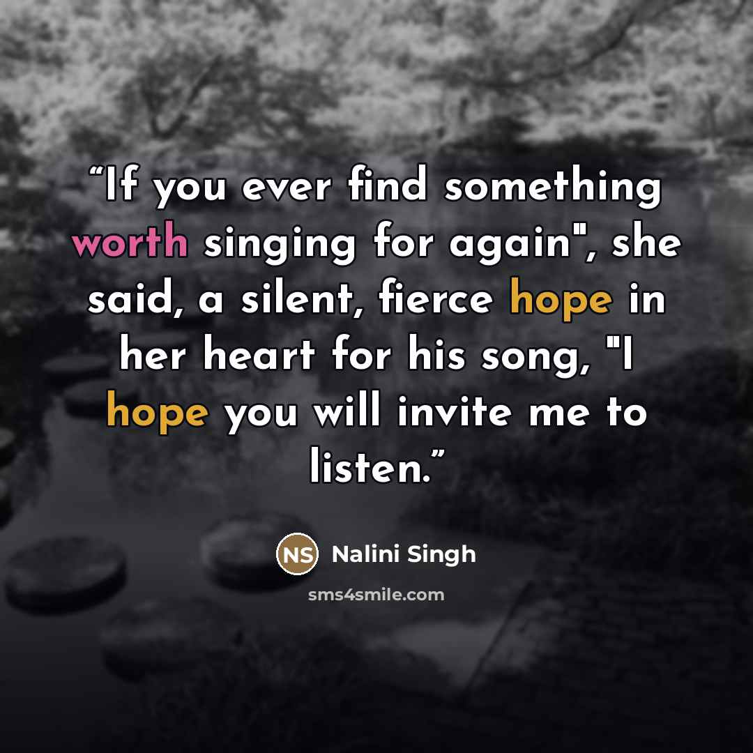 “If you ever find something worth singing for again", she said, a silent, fierce hope in her heart for his song, "I hope you will invite me to listen.” quote by Nalini Singh