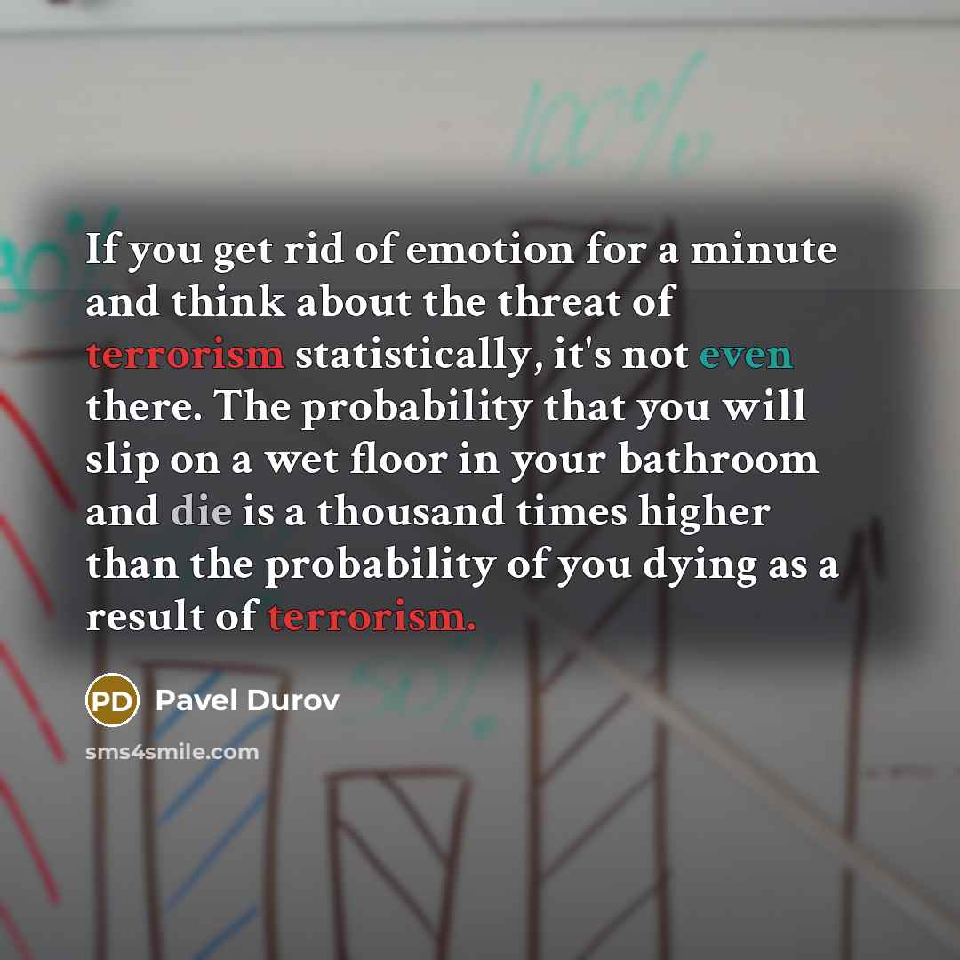 “If you get rid of emotion for a minute and think about the threat of terrorism statistically, it's not even there. The probability that you will slip on a wet floor in your bathroom and die is a thousand times higher than the probability of you dying as a result of terrorism.” quote by Pavel Durov